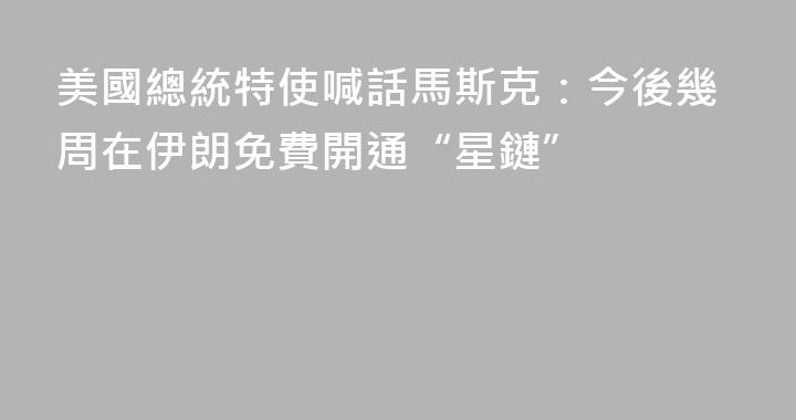 美國總統特使喊話馬斯克：今後幾周在伊朗免費開通“星鏈”
