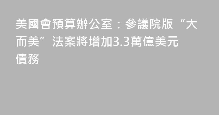 美國會預算辦公室：參議院版“大而美”法案將增加3.3萬億美元債務