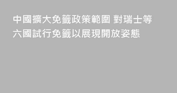 中國擴大免籤政策範圍 對瑞士等六國試行免籤以展現開放姿態