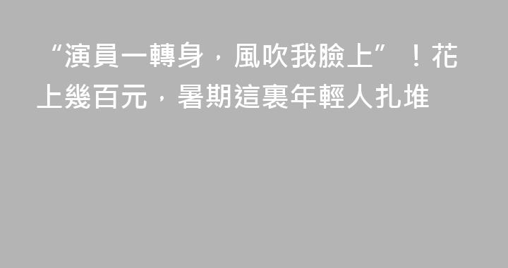 “演員一轉身，風吹我臉上”！花上幾百元，暑期這裏年輕人扎堆