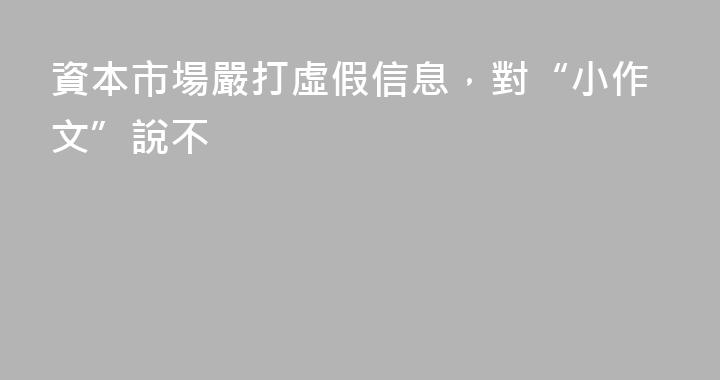 資本市場嚴打虛假信息，對“小作文”說不
