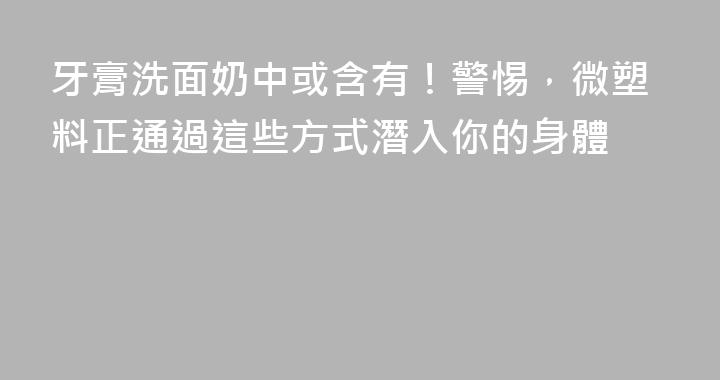 牙膏洗面奶中或含有！警惕，微塑料正通過這些方式潛入你的身體