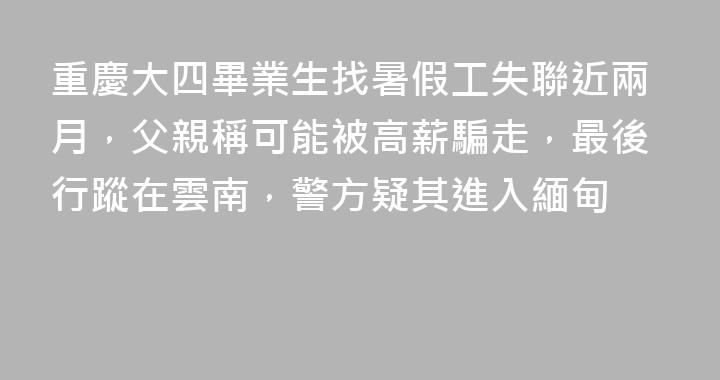 重慶大四畢業生找暑假工失聯近兩月，父親稱可能被高薪騙走，最後行蹤在雲南，警方疑其進入緬甸