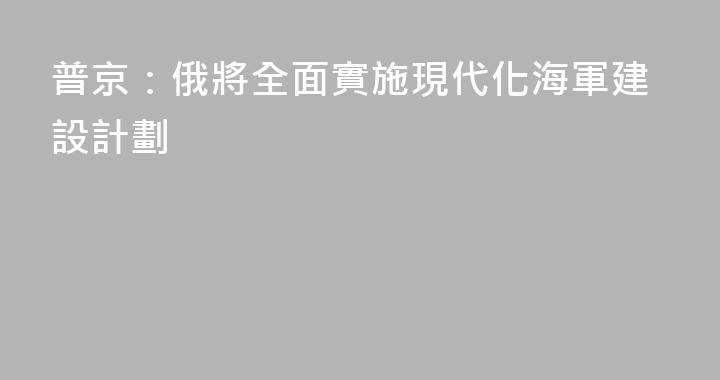普京：俄將全面實施現代化海軍建設計劃