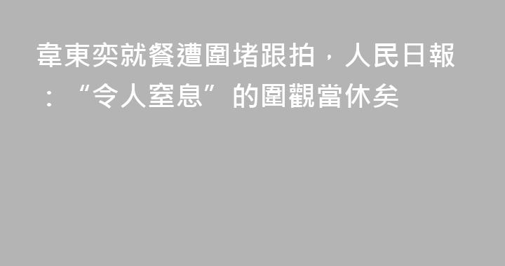 韋東奕就餐遭圍堵跟拍，人民日報：“令人窒息”的圍觀當休矣