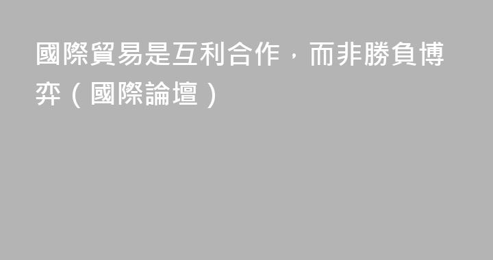 國際貿易是互利合作，而非勝負博弈（國際論壇）