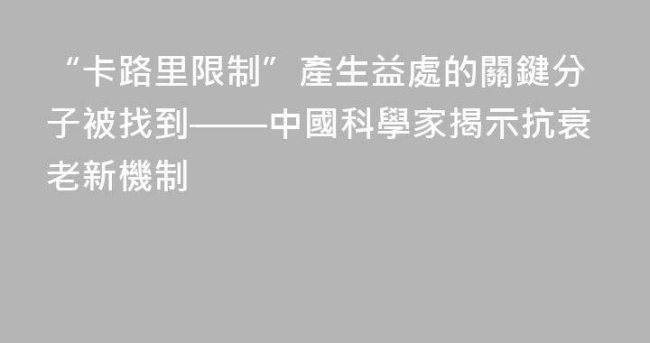 “卡路里限制”產生益處的關鍵分子被找到——中國科學家揭示抗衰老新機制