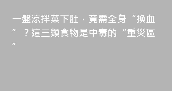 一盤涼拌菜下肚，竟需全身“換血”？這三類食物是中毒的“重災區”