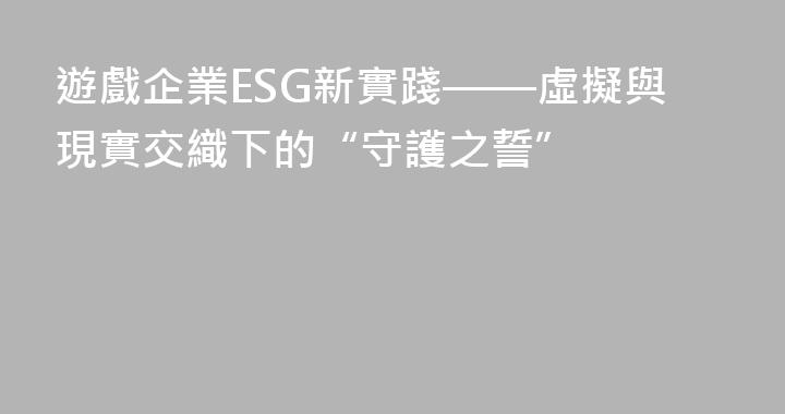 遊戲企業ESG新實踐——虛擬與現實交織下的“守護之誓”