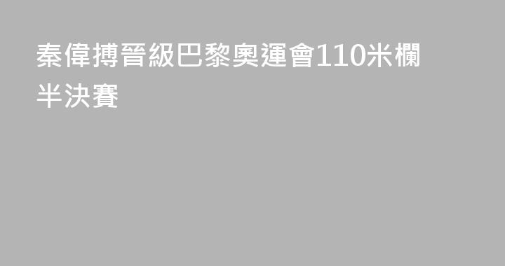 秦偉搏晉級巴黎奧運會110米欄半決賽