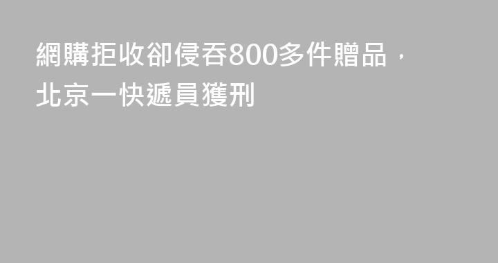 網購拒收卻侵吞800多件贈品，北京一快遞員獲刑