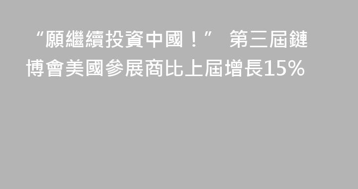 “願繼續投資中國！” 第三屆鏈博會美國參展商比上屆增長15%