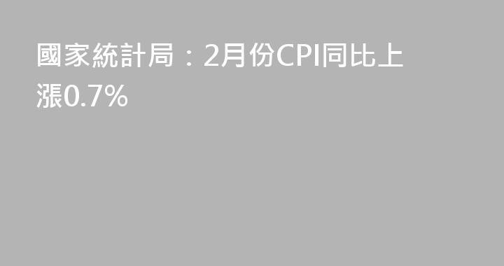 國家統計局：2月份CPI同比上漲0.7%