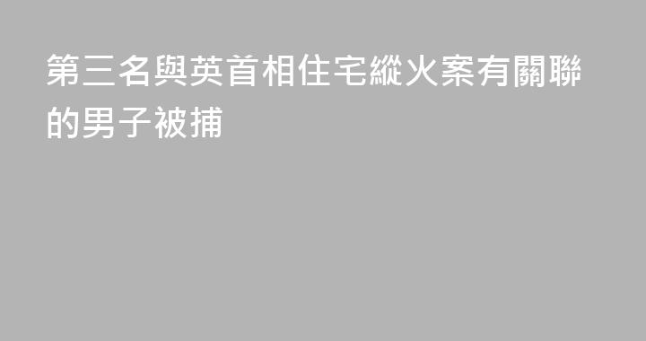 第三名與英首相住宅縱火案有關聯的男子被捕