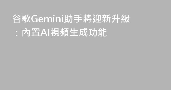 谷歌Gemini助手將迎新升級：內置AI視頻生成功能