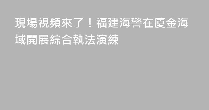 現場視頻來了！福建海警在廈金海域開展綜合執法演練