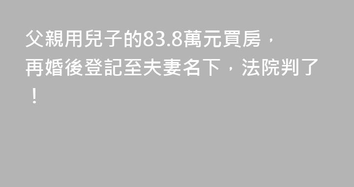 父親用兒子的83.8萬元買房，再婚後登記至夫妻名下，法院判了！