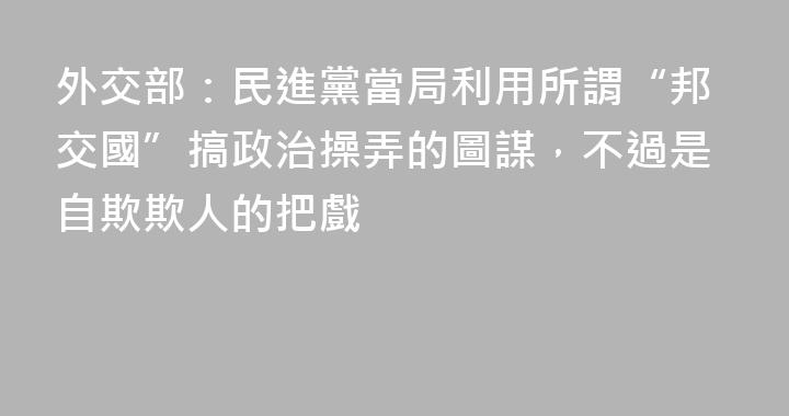 外交部：民進黨當局利用所謂“邦交國”搞政治操弄的圖謀，不過是自欺欺人的把戲