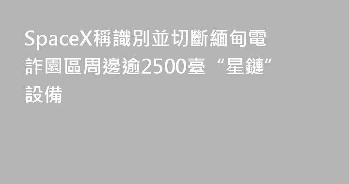 SpaceX稱識別並切斷緬甸電詐園區周邊逾2500臺“星鏈”設備