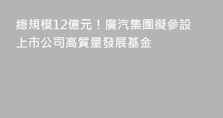 總規模12億元！廣汽集團擬參設上市公司高質量發展基金