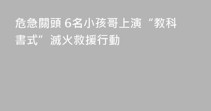 危急關頭 6名小孩哥上演“教科書式”滅火救援行動