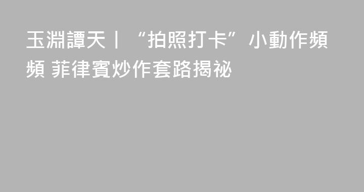 玉淵譚天丨“拍照打卡”小動作頻頻 菲律賓炒作套路揭祕
