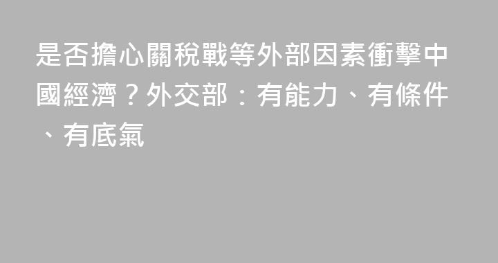 是否擔心關稅戰等外部因素衝擊中國經濟？外交部：有能力、有條件、有底氣