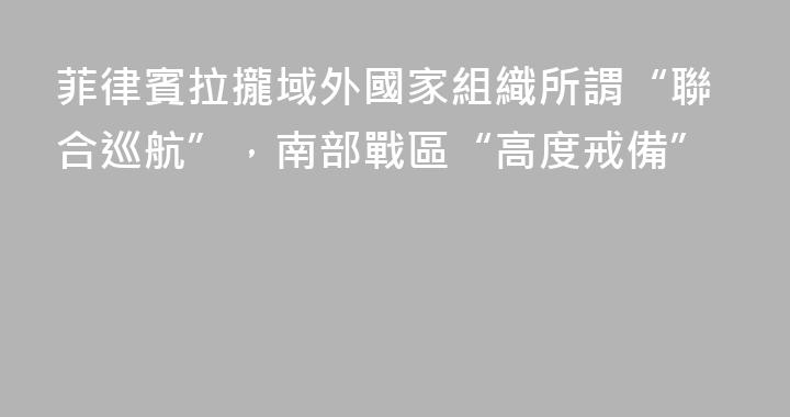 菲律賓拉攏域外國家組織所謂“聯合巡航”，南部戰區“高度戒備”