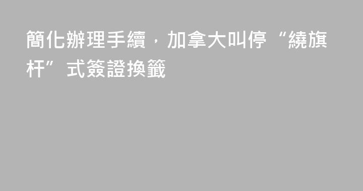 簡化辦理手續，加拿大叫停“繞旗杆”式簽證換籤