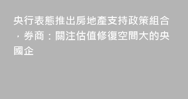 央行表態推出房地產支持政策組合，券商：關注估值修復空間大的央國企