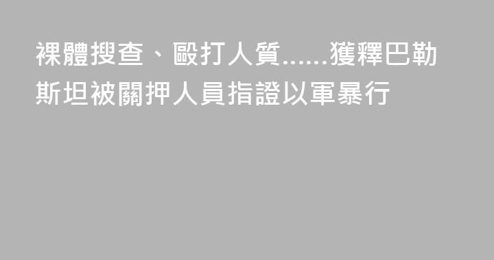 裸體搜查、毆打人質……獲釋巴勒斯坦被關押人員指證以軍暴行