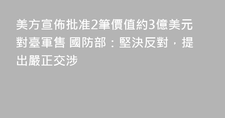 美方宣佈批准2筆價值約3億美元對臺軍售 國防部：堅決反對，提出嚴正交涉