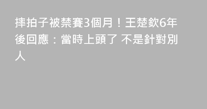 摔拍子被禁賽3個月！王楚欽6年後回應：當時上頭了 不是針對別人