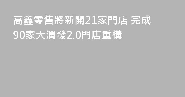 高鑫零售將新開21家門店 完成90家大潤發2.0門店重構