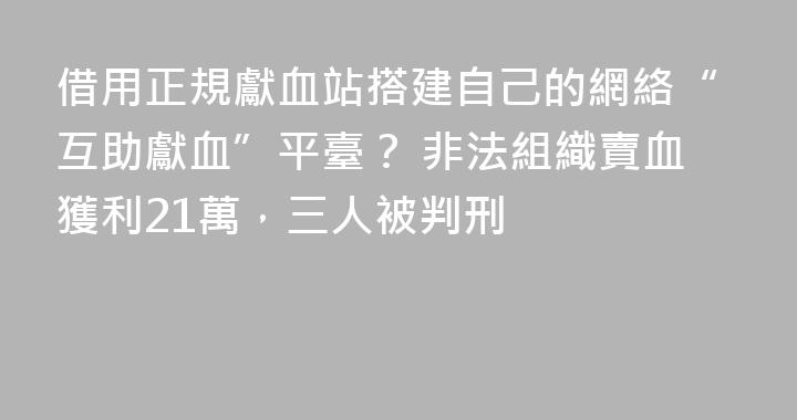 借用正規獻血站搭建自己的網絡“互助獻血”平臺？ 非法組織賣血獲利21萬，三人被判刑