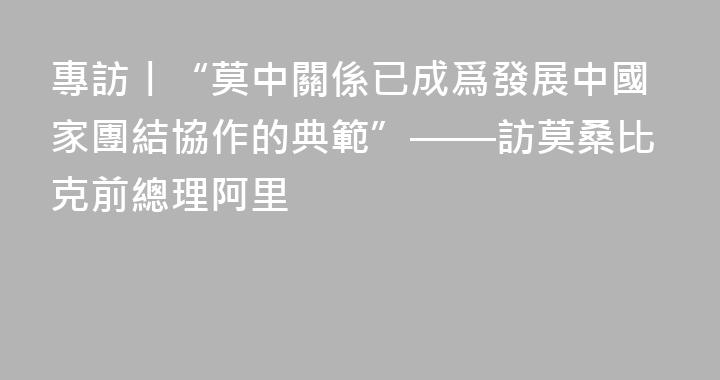 專訪丨“莫中關係已成爲發展中國家團結協作的典範”——訪莫桑比克前總理阿里
