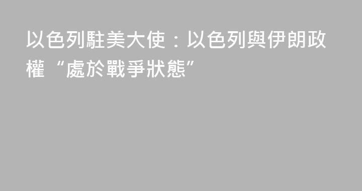 以色列駐美大使：以色列與伊朗政權“處於戰爭狀態”