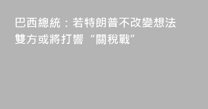 巴西總統：若特朗普不改變想法 雙方或將打響“關稅戰”