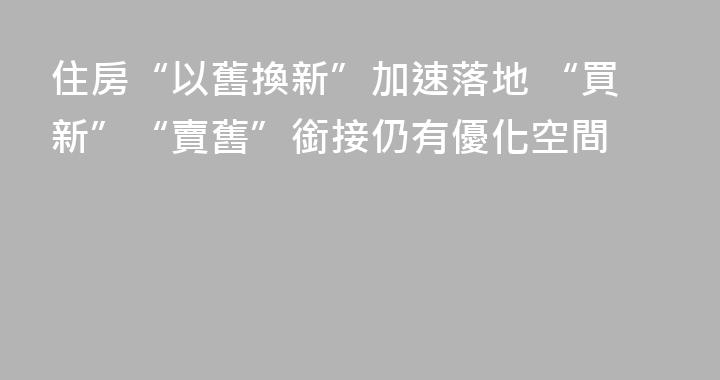 住房“以舊換新”加速落地 “買新”“賣舊”銜接仍有優化空間