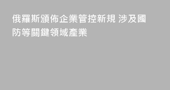 俄羅斯頒佈企業管控新規 涉及國防等關鍵領域產業