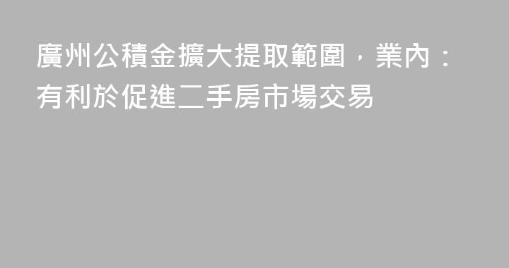 廣州公積金擴大提取範圍，業內：有利於促進二手房市場交易