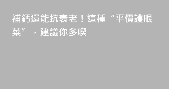 補鈣還能抗衰老！這種“平價護眼菜”，建議你多喫