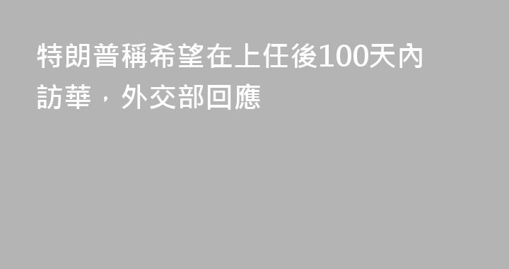 特朗普稱希望在上任後100天內訪華，外交部回應