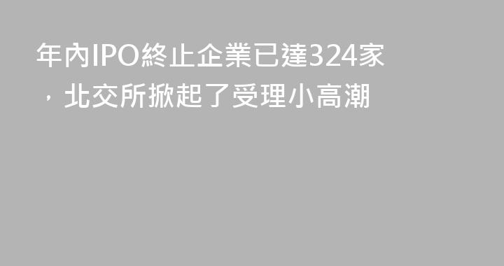 年內IPO終止企業已達324家，北交所掀起了受理小高潮