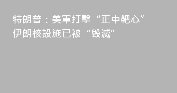 特朗普：美軍打擊“正中靶心” 伊朗核設施已被“毀滅”