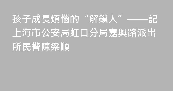 孩子成長煩惱的“解鎖人”——記上海市公安局虹口分局嘉興路派出所民警陳梁順