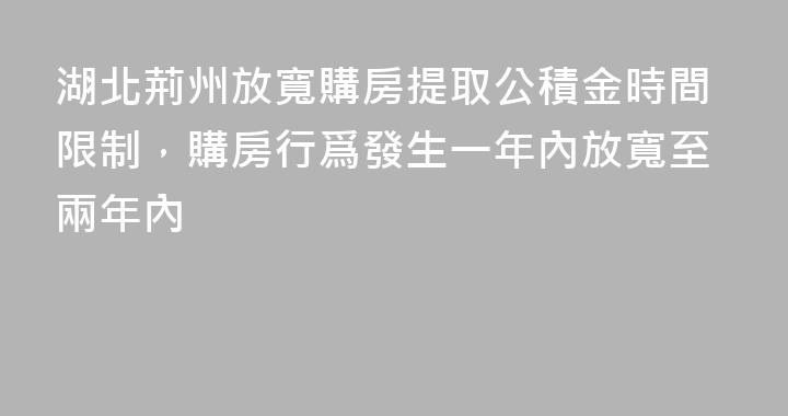 湖北荊州放寬購房提取公積金時間限制，購房行爲發生一年內放寬至兩年內