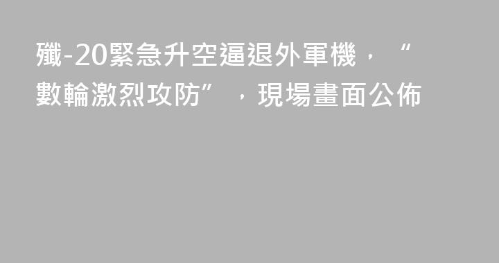 殲-20緊急升空逼退外軍機，“數輪激烈攻防”，現場畫面公佈