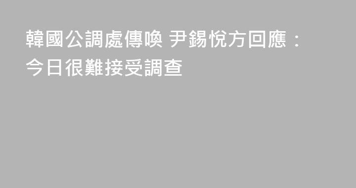 韓國公調處傳喚 尹錫悅方回應：今日很難接受調查