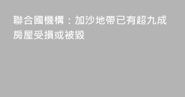 聯合國機構：加沙地帶已有超九成房屋受損或被毀